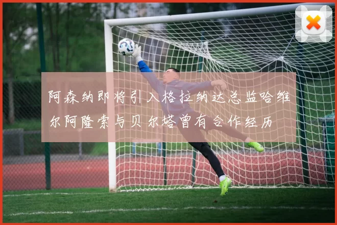 阿森纳即将引入格拉纳达总监哈维尔阿隆索与贝尔塔曾有合作经历