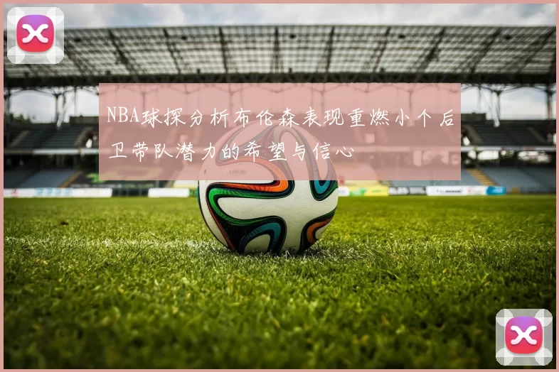 NBA球探分析布伦森表现重燃小个后卫带队潜力的希望与信心
